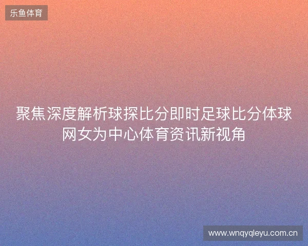 聚焦深度解析球探比分即时足球比分体球网女为中心体育资讯新视角