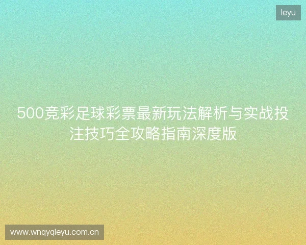 500竞彩足球彩票最新玩法解析与实战投注技巧全攻略指南深度版