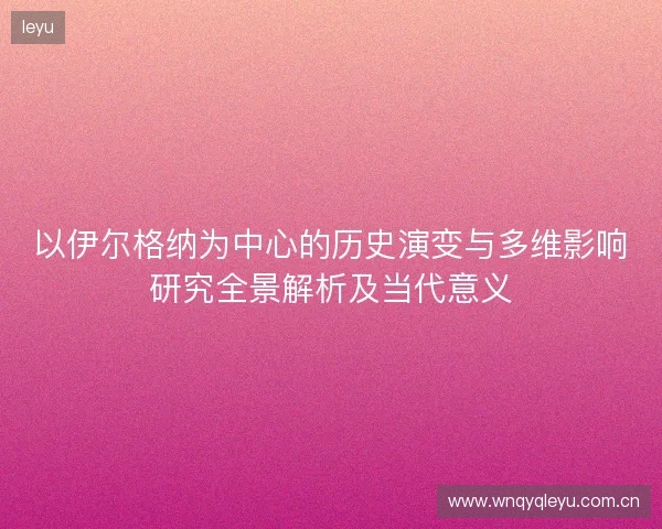 以伊尔格纳为中心的历史演变与多维影响研究全景解析及当代意义