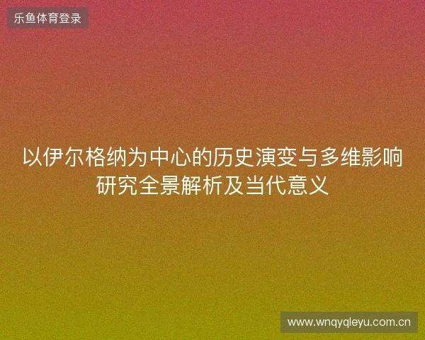 以伊尔格纳为中心的历史演变与多维影响研究全景解析及当代意义 以伊尔格纳为中心的历史演变与多维影响研究全景解析及当代意义