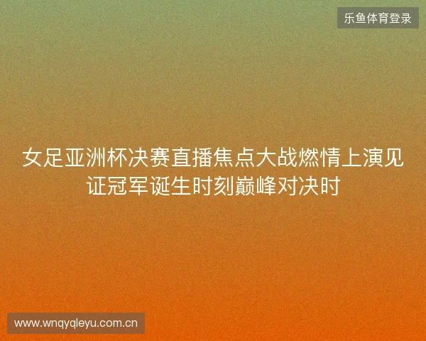 女足亚洲杯决赛直播焦点大战燃情上演见证冠军诞生时刻巅峰对决时 女足亚洲杯决赛直播焦点大战燃情上演见证冠军诞生时刻巅峰对决时